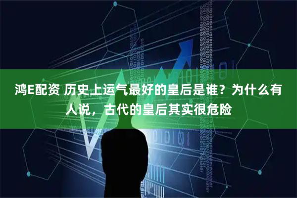 鸿E配资 历史上运气最好的皇后是谁？为什么有人说，古代的皇后其实很危险