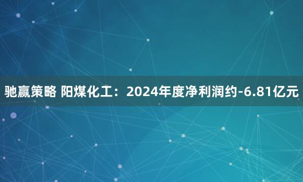 驰赢策略 阳煤化工：2024年度净利润约-6.81亿元