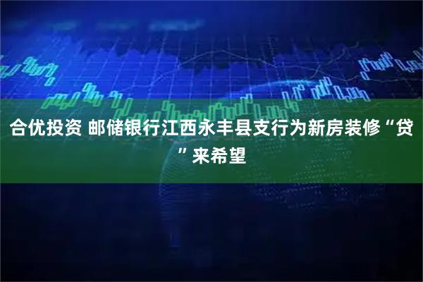 合优投资 邮储银行江西永丰县支行为新房装修“贷”来希望