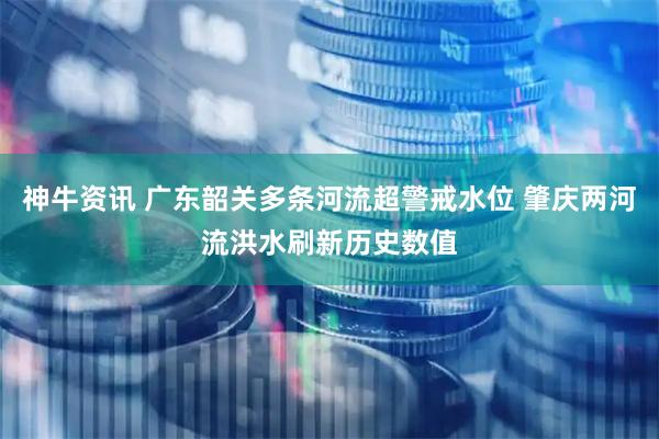 神牛资讯 广东韶关多条河流超警戒水位 肇庆两河流洪水刷新历史数值