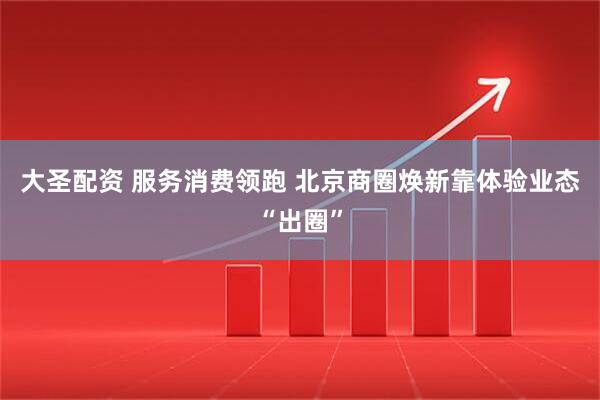 大圣配资 服务消费领跑 北京商圈焕新靠体验业态“出圈”