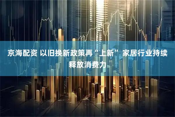京海配资 以旧换新政策再“上新” 家居行业持续释放消费力