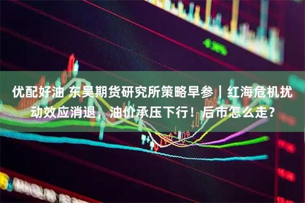 优配好油 东吴期货研究所策略早参｜红海危机扰动效应消退，油价承压下行！后市怎么走？