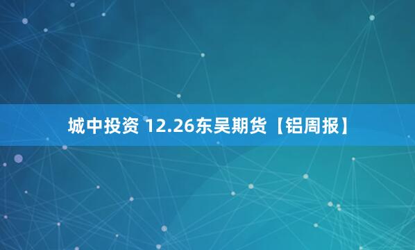 城中投资 12.26东吴期货【铝周报】