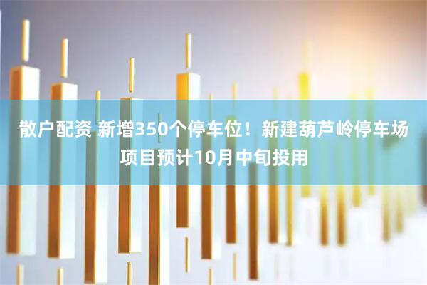 散户配资 新增350个停车位！新建葫芦岭停车场项目预计10月中旬投用