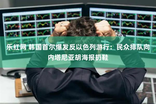 乐红网 韩国首尔爆发反以色列游行：民众排队向内塔尼亚胡海报扔鞋