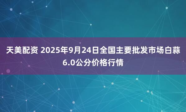 天美配资 2025年9月24日全国主要批发市场白蒜6.0公分价格行情