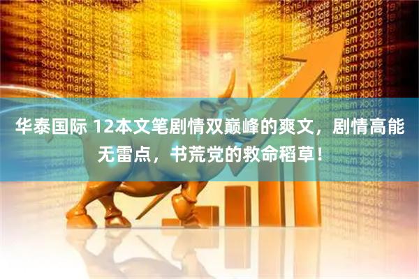 华泰国际 12本文笔剧情双巅峰的爽文，剧情高能无雷点，书荒党的救命稻草！
