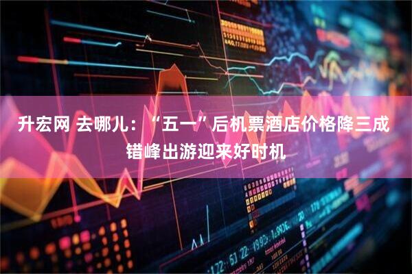 升宏网 去哪儿：“五一”后机票酒店价格降三成 错峰出游迎来好时机