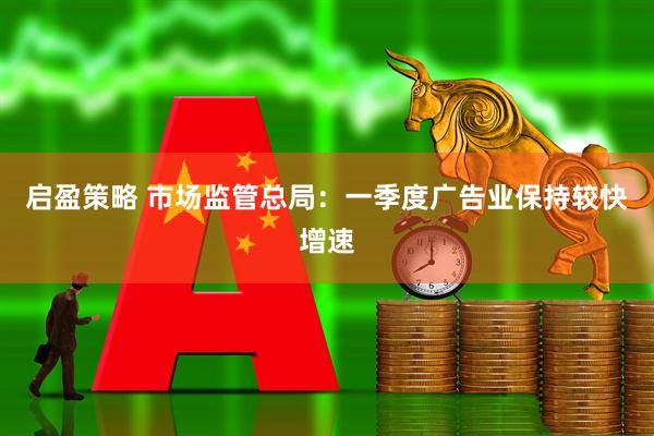 启盈策略 市场监管总局：一季度广告业保持较快增速