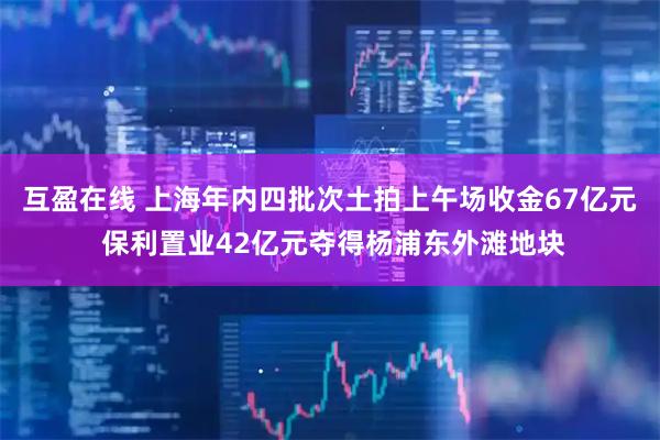 互盈在线 上海年内四批次土拍上午场收金67亿元 保利置业42亿元夺得杨浦东外滩地块