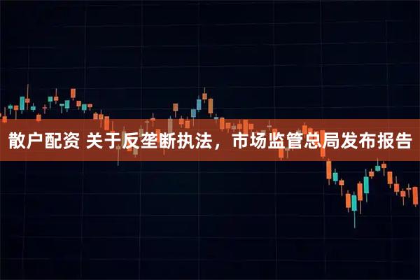 散户配资 关于反垄断执法，市场监管总局发布报告