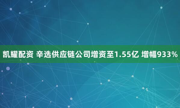 凯耀配资 辛选供应链公司增资至1.55亿 增幅933%